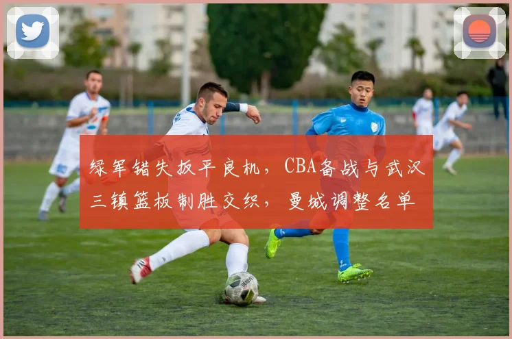 绿军错失扳平良机，CBA备战与武汉三镇篮板制胜交织，曼城调整名单迎N
