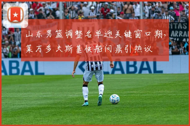 山东男篮调整名单迎关键窗口期，莱万多夫斯基快船问鼎引热议