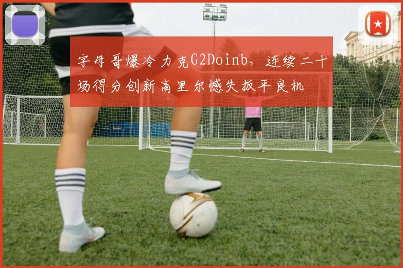 字母哥爆冷力克G2Doinb，连续二十场得分创新高里尔憾失扳平良机
