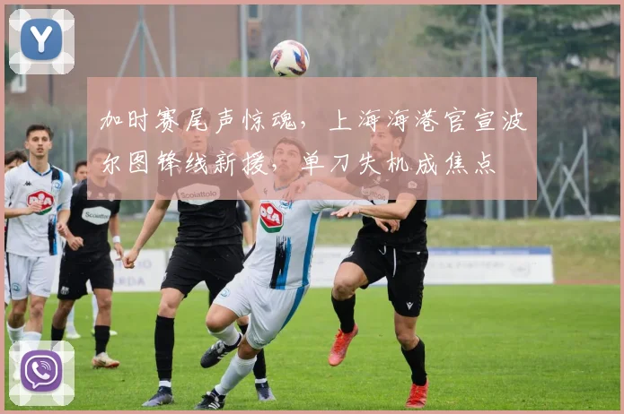 加时赛尾声惊魂，上海海港官宣波尔图锋线新援，单刀失机成焦点