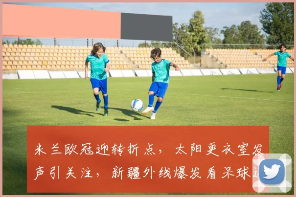 米兰欧冠迎转折点，太阳更衣室发声引关注，新疆外线爆发看呆球迷