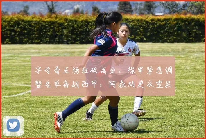 字母哥五场狂砍高分，绿军紧急调整名单备战西甲，阿森纳更衣室发声剑